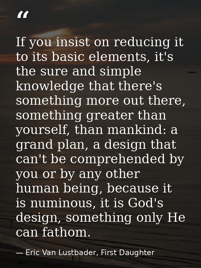 If you insist on reducing it to its basic elements, it's the sure and simple knowledge that there's something more out t — Eric Van Lustbader, First Daughter