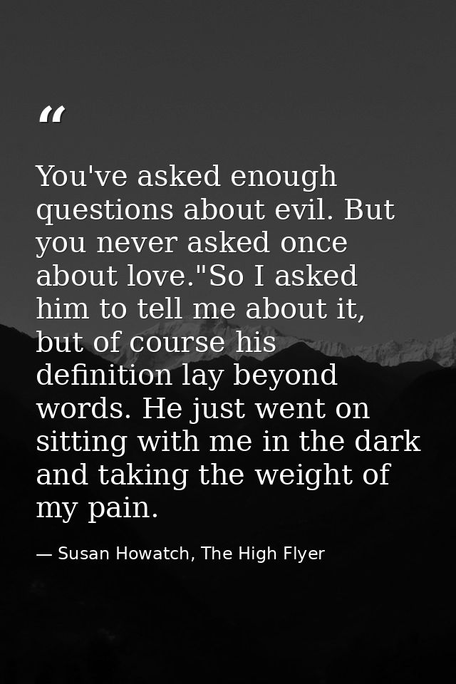 You've asked enough questions about evil. But you never asked once about love."So I asked him to tell me about it, but o — Susan Howatch, The High Flyer