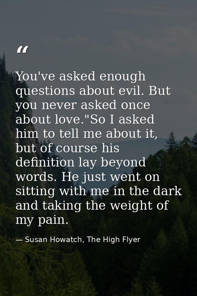 You've asked enough questions about evil. But you never asked once about love."So I asked him to tell me about it, but o — Susan Howatch, The High Flyer