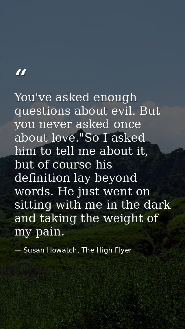 You've asked enough questions about evil. But you never asked once about love."So I asked him to tell me about it, but o — Susan Howatch, The High Flyer