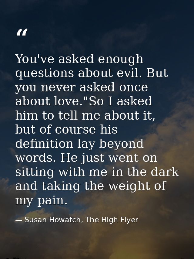 You've asked enough questions about evil. But you never asked once about love."So I asked him to tell me about it, but o — Susan Howatch, The High Flyer