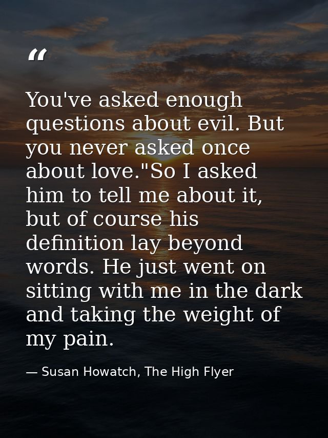 You've asked enough questions about evil. But you never asked once about love."So I asked him to tell me about it, but o — Susan Howatch, The High Flyer