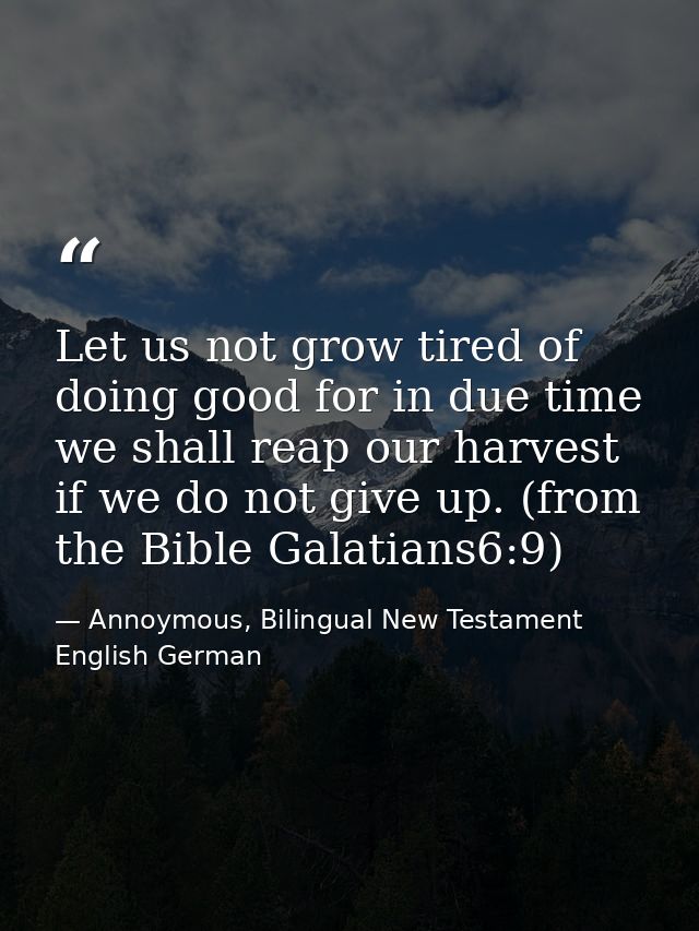 Let us not grow tired of doing good for in due time we shall reap our harvest if we do not give up. (from the Bible Gala — Annoymous, Bilingual New Testament English German