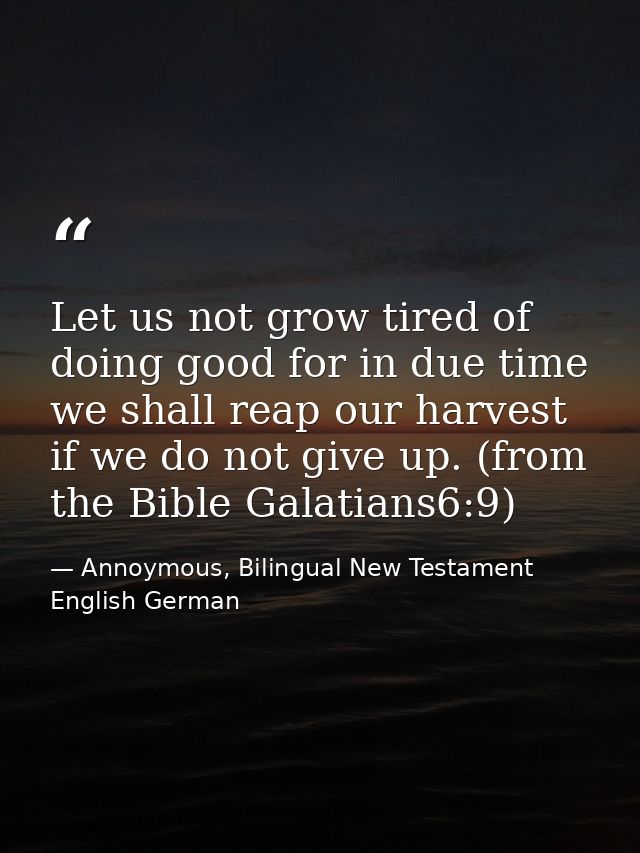 Let us not grow tired of doing good for in due time we shall reap our harvest if we do not give up. (from the Bible Gala — Annoymous, Bilingual New Testament English German