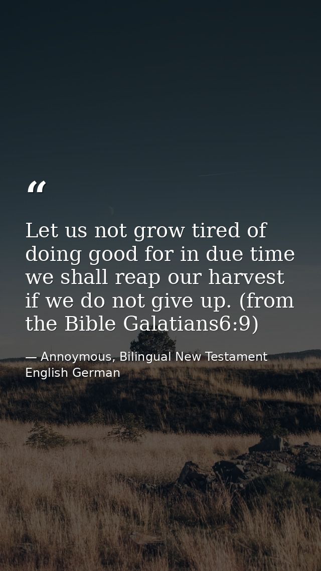 Let us not grow tired of doing good for in due time we shall reap our harvest if we do not give up. (from the Bible Gala — Annoymous, Bilingual New Testament English German
