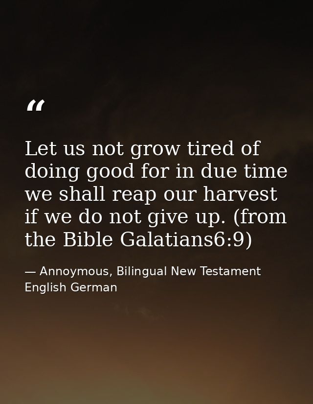 Let us not grow tired of doing good for in due time we shall reap our harvest if we do not give up. (from the Bible Gala — Annoymous, Bilingual New Testament English German