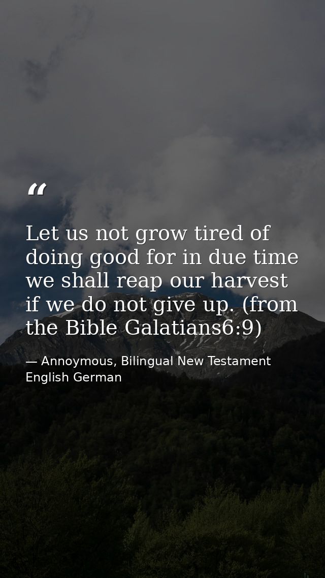 Let us not grow tired of doing good for in due time we shall reap our harvest if we do not give up. (from the Bible Gala — Annoymous, Bilingual New Testament English German