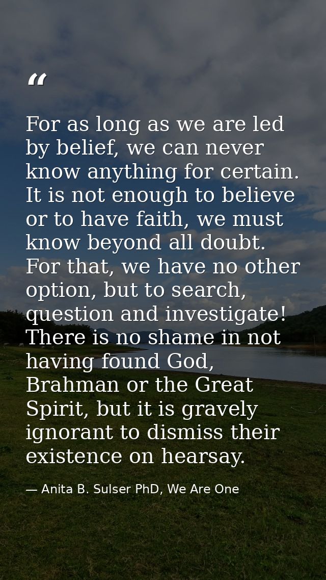 For as long as we are led by belief, we can never know anything for certain. It is not enough to believe or to have fait — Anita B. Sulser PhD, We Are One