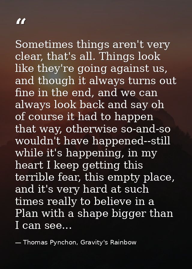 Sometimes things aren't very clear, that's all. Things look like they're going against us, and though it always turns ou — Thomas Pynchon, Gravity's Rainbow