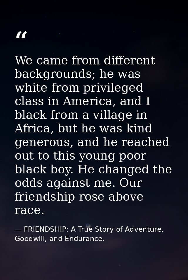 We came from different backgrounds; he was white from privileged class in America, and I black from a village in Africa, — FRIENDSHIP: A True Story of Adventure, Goodwill, and Endurance.