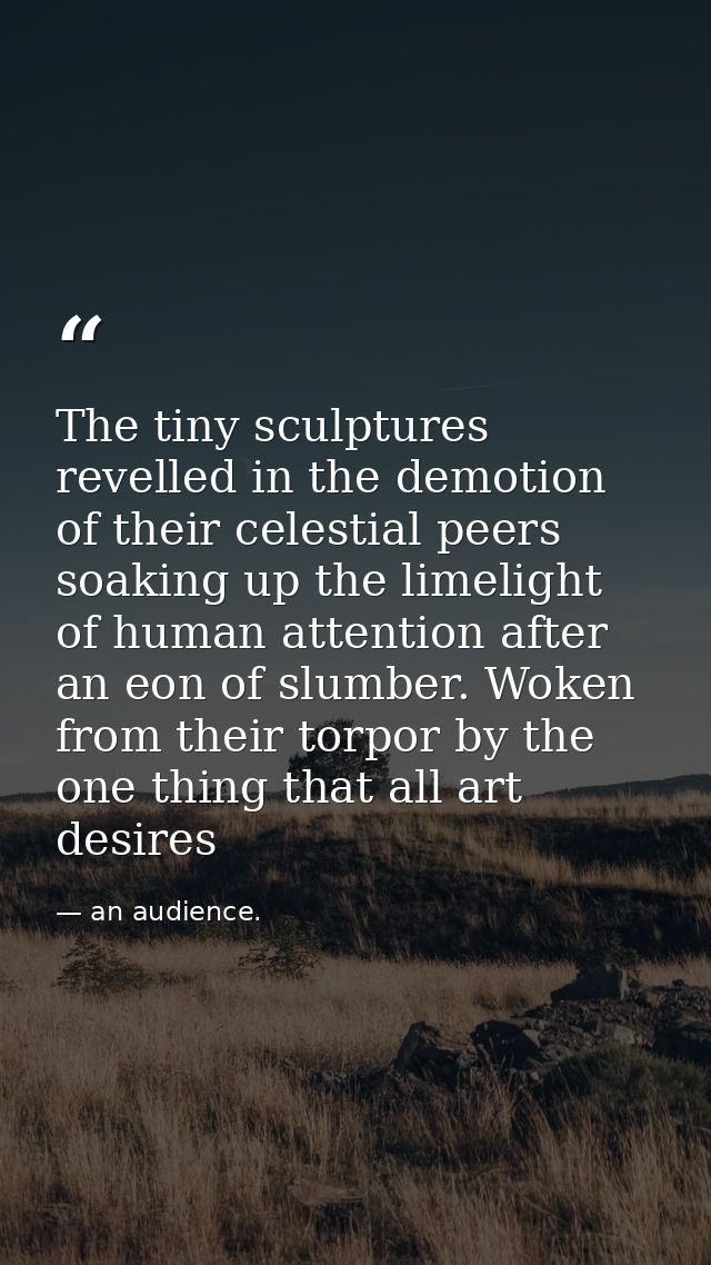 The tiny sculptures revelled in the demotion of their celestial peers soaking up the limelight of human attention after  — an audience.