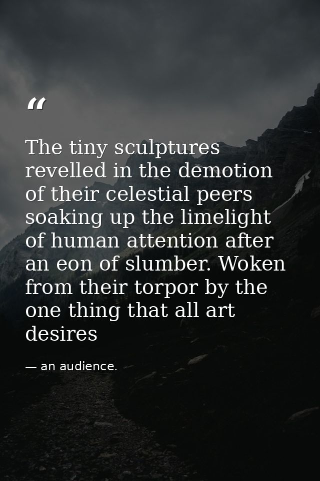 The tiny sculptures revelled in the demotion of their celestial peers soaking up the limelight of human attention after  — an audience.