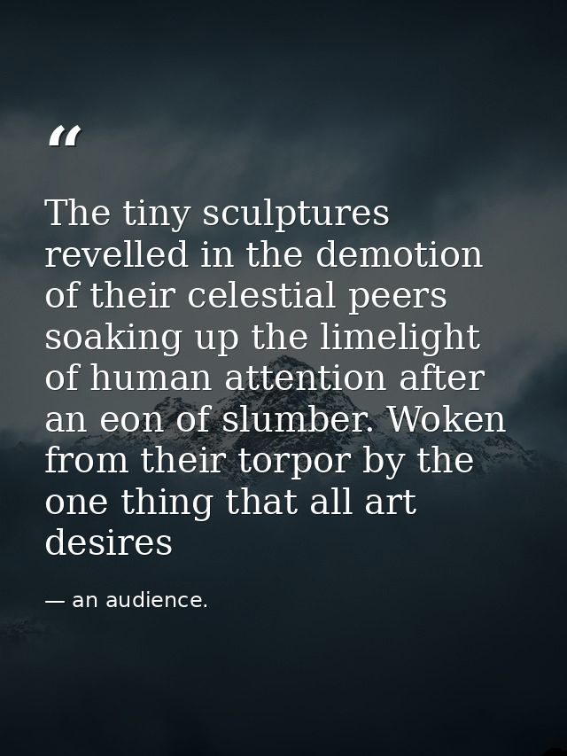 The tiny sculptures revelled in the demotion of their celestial peers soaking up the limelight of human attention after  — an audience.