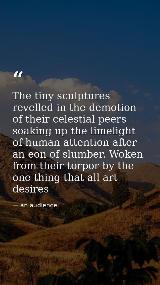 The tiny sculptures revelled in the demotion of their celestial peers soaking up the limelight of human attention after  — an audience.