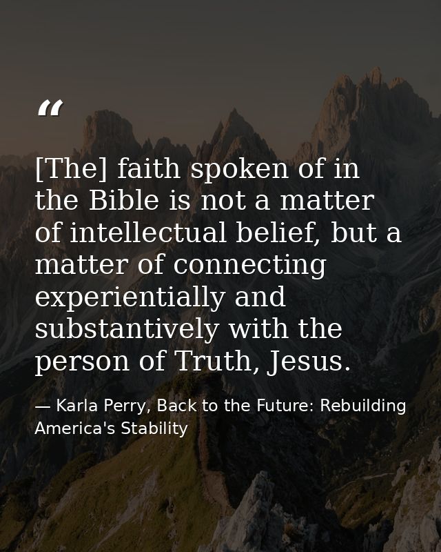 [The] faith spoken of in the Bible is not a matter of intellectual belief, but a matter of connecting experientially and — Karla Perry, Back to the Future: Rebuilding America's Stability