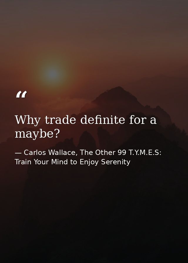 Why trade definite for a maybe? — Carlos Wallace, The Other 99 T.Y.M.E.S: Train Your Mind to Enjoy Serenity