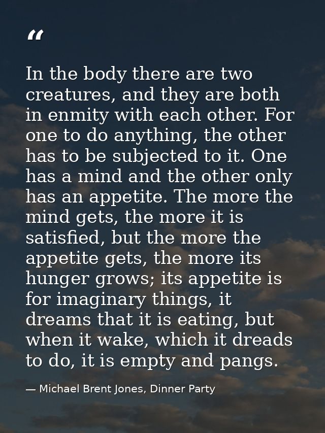 In the body there are two creatures, and they are both in enmity with each other. For one to do anything, the other has  — Michael Brent Jones, Dinner Party