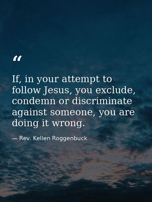 If, in your attempt to follow Jesus, you exclude, condemn or discriminate against someone, you are doing it wrong. — Rev. Kellen Roggenbuck