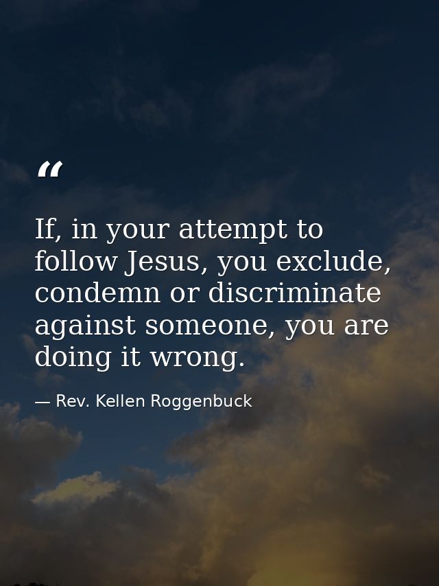 If, in your attempt to follow Jesus, you exclude, condemn or discriminate against someone, you are doing it wrong. — Rev. Kellen Roggenbuck