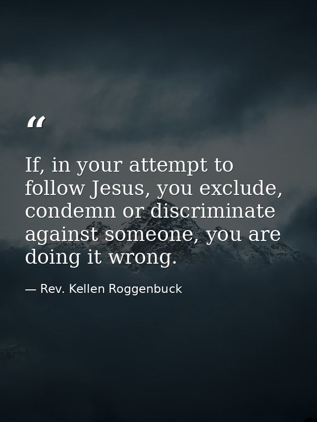 If, in your attempt to follow Jesus, you exclude, condemn or discriminate against someone, you are doing it wrong. — Rev. Kellen Roggenbuck