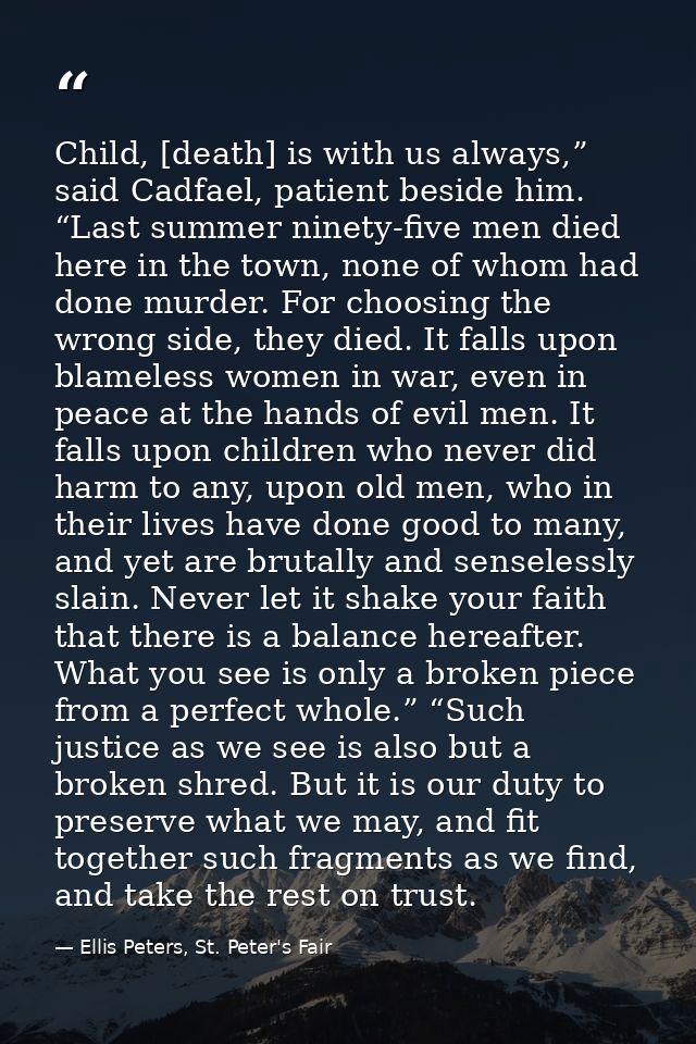Child, [death] is with us always,” said Cadfael, patient beside him. “Last summer ninety-five men died here in the town, — Ellis Peters, St. Peter's Fair