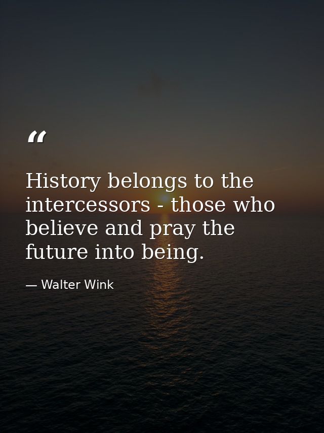 History belongs to the intercessors - those who believe and pray the future into being. — Walter Wink