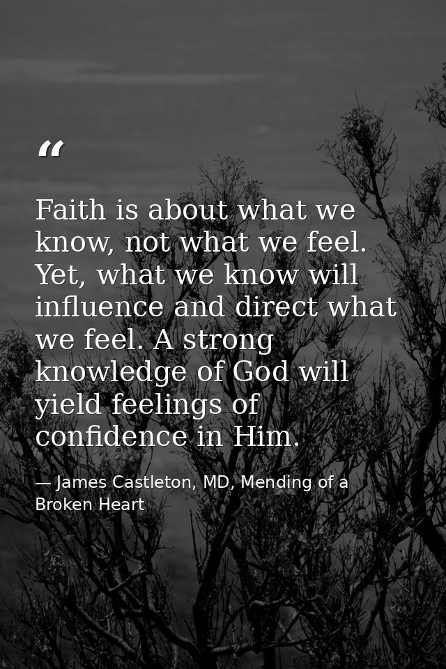 Faith is about what we know, not what we feel. Yet, what we know will influence and direct what we feel. A strong knowle — James Castleton, MD, Mending of a Broken Heart