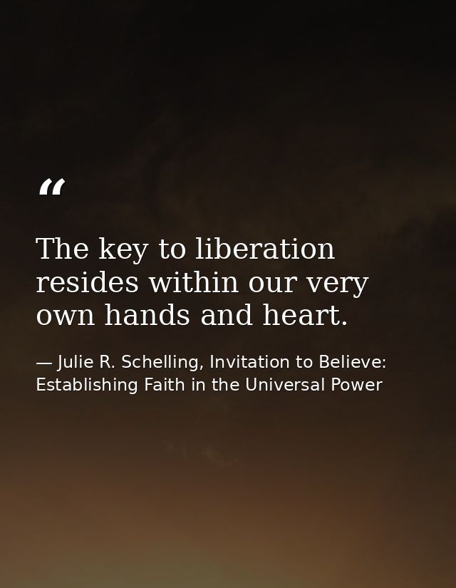 The key to liberation resides within our very own hands and heart. — Julie R. Schelling, Invitation to Believe: Establishing Faith in the Universal Power