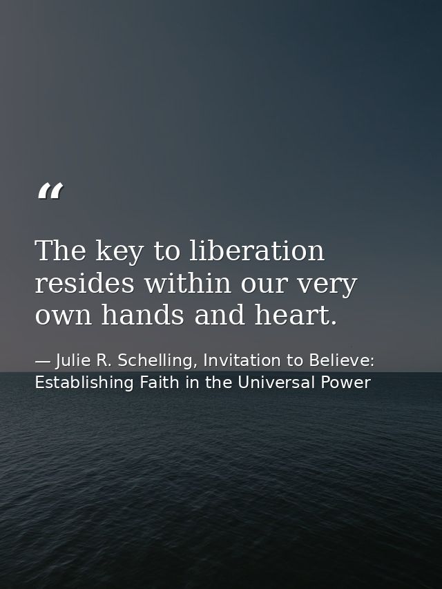 The key to liberation resides within our very own hands and heart. — Julie R. Schelling, Invitation to Believe: Establishing Faith in the Universal Power
