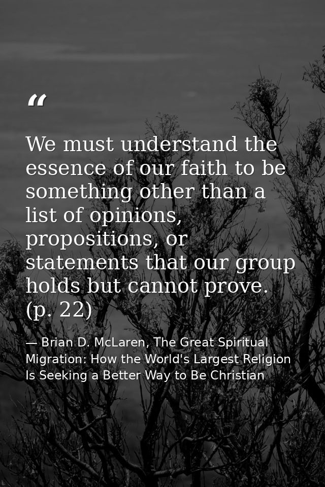 We must understand the essence of our faith to be something other than a list of opinions, propositions, or statements t — Brian D. McLaren, The Great Spiritual Migration: How the World's Largest Religion Is Seeking a Better Way to Be Christian