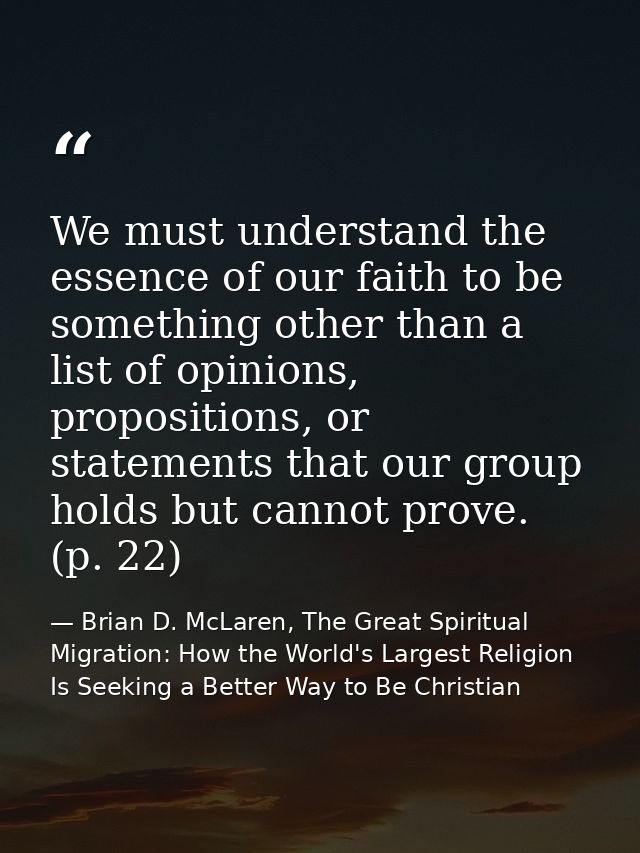 We must understand the essence of our faith to be something other than a list of opinions, propositions, or statements t — Brian D. McLaren, The Great Spiritual Migration: How the World's Largest Religion Is Seeking a Better Way to Be Christian