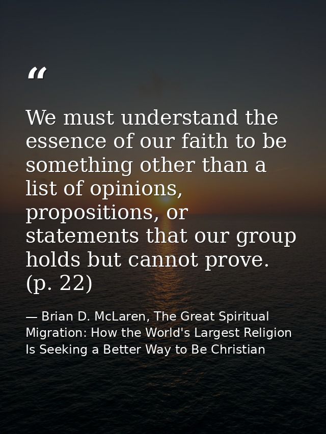 We must understand the essence of our faith to be something other than a list of opinions, propositions, or statements t — Brian D. McLaren, The Great Spiritual Migration: How the World's Largest Religion Is Seeking a Better Way to Be Christian
