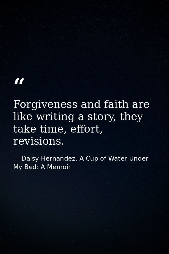 Forgiveness and faith are like writing a story, they take time, effort, revisions. — Daisy Hernandez, A Cup of Water Under My Bed: A Memoir