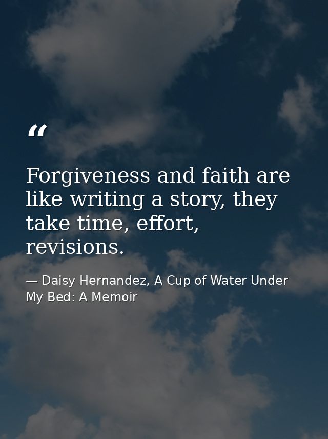 Forgiveness and faith are like writing a story, they take time, effort, revisions. — Daisy Hernandez, A Cup of Water Under My Bed: A Memoir