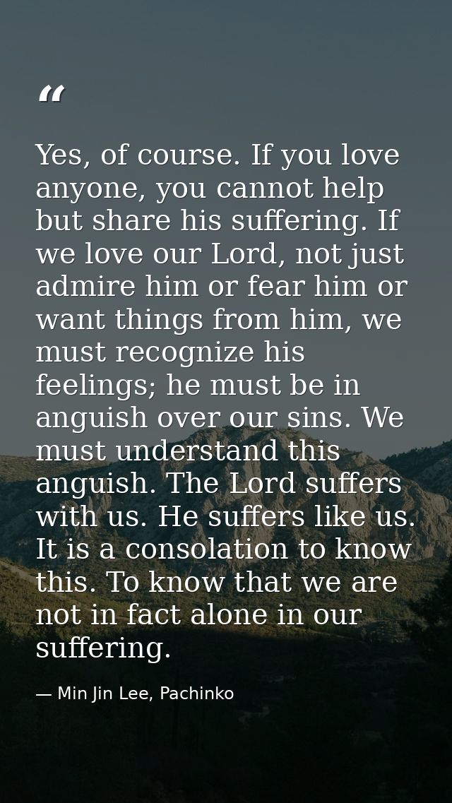 Yes, of course. If you love anyone, you cannot help but share his suffering. If we love our Lord, not just admire him or — Min Jin Lee, Pachinko