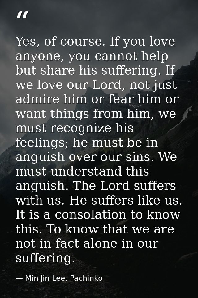 Yes, of course. If you love anyone, you cannot help but share his suffering. If we love our Lord, not just admire him or — Min Jin Lee, Pachinko