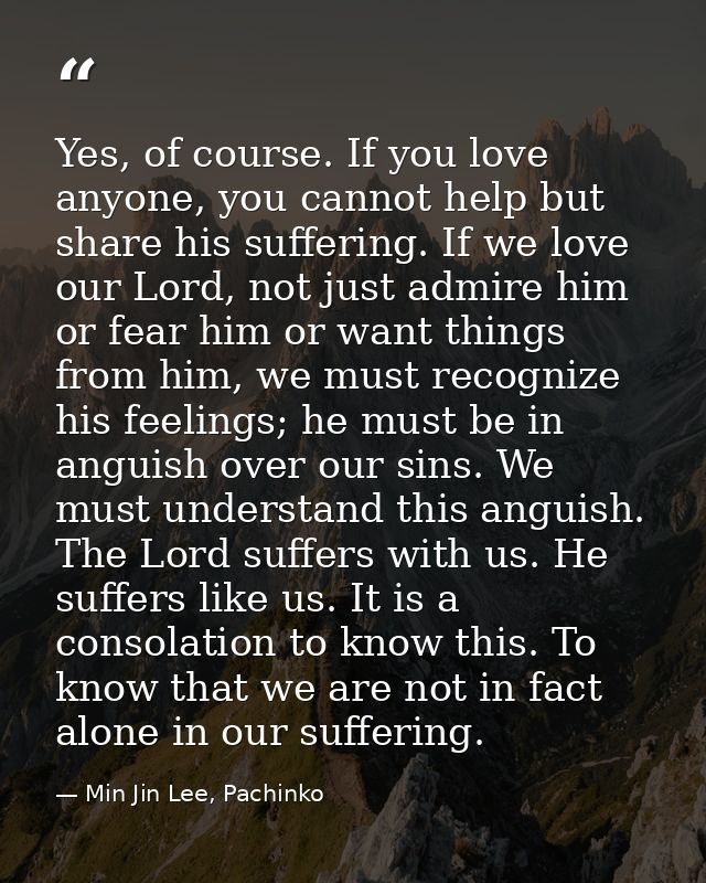 Yes, of course. If you love anyone, you cannot help but share his suffering. If we love our Lord, not just admire him or — Min Jin Lee, Pachinko