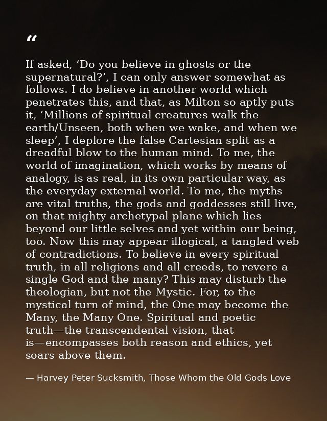 If asked, ‘Do you believe in ghosts or the supernatural?’, I can only answer somewhat as follows. I do believe in anothe — Harvey Peter Sucksmith, Those Whom the Old Gods Love