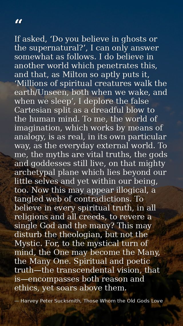 If asked, ‘Do you believe in ghosts or the supernatural?’, I can only answer somewhat as follows. I do believe in anothe — Harvey Peter Sucksmith, Those Whom the Old Gods Love