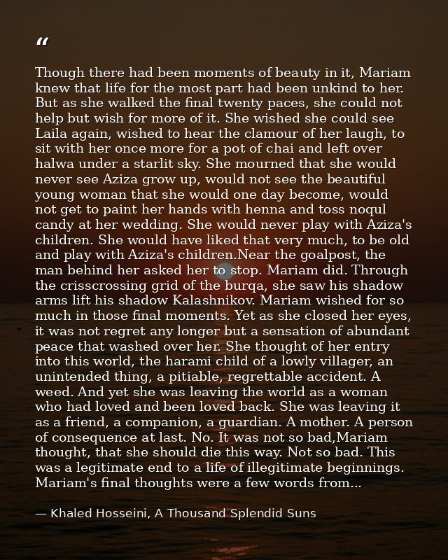 Though there had been moments of beauty in it, Mariam knew that life for the most part had been unkind to her. But as sh — Khaled Hosseini, A Thousand Splendid Suns