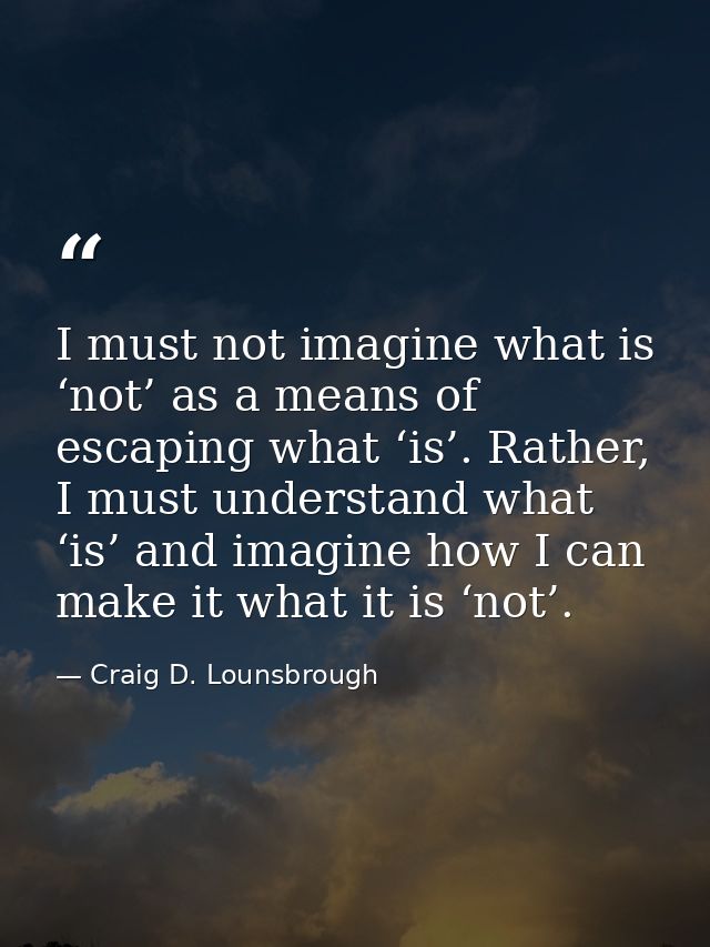 I must not imagine what is ‘not’ as a means of escaping what ‘is’. Rather, I must understand what ‘is’ and imagine how I — Craig D. Lounsbrough
