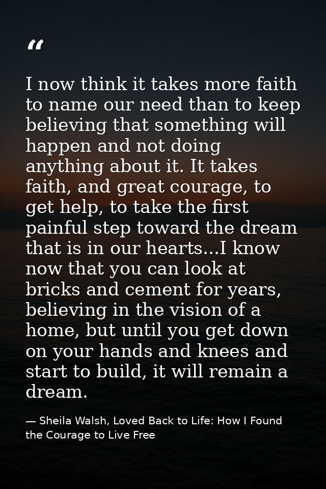 I now think it takes more faith to name our need than to keep believing that something will happen and not doing anythin — Sheila Walsh, Loved Back to Life: How I Found the Courage to Live Free