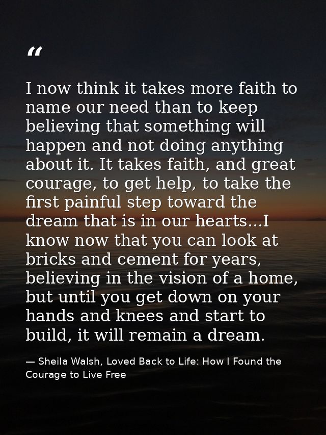 I now think it takes more faith to name our need than to keep believing that something will happen and not doing anythin — Sheila Walsh, Loved Back to Life: How I Found the Courage to Live Free