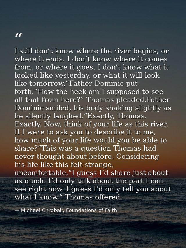 I still don’t know where the river begins, or where it ends. I don’t know where it comes from, or where it goes. I don’t — Michael Chrobak, Foundations of Faith