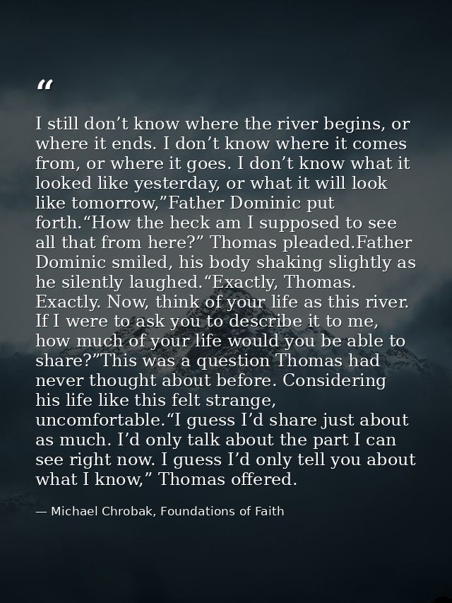 I still don’t know where the river begins, or where it ends. I don’t know where it comes from, or where it goes. I don’t — Michael Chrobak, Foundations of Faith