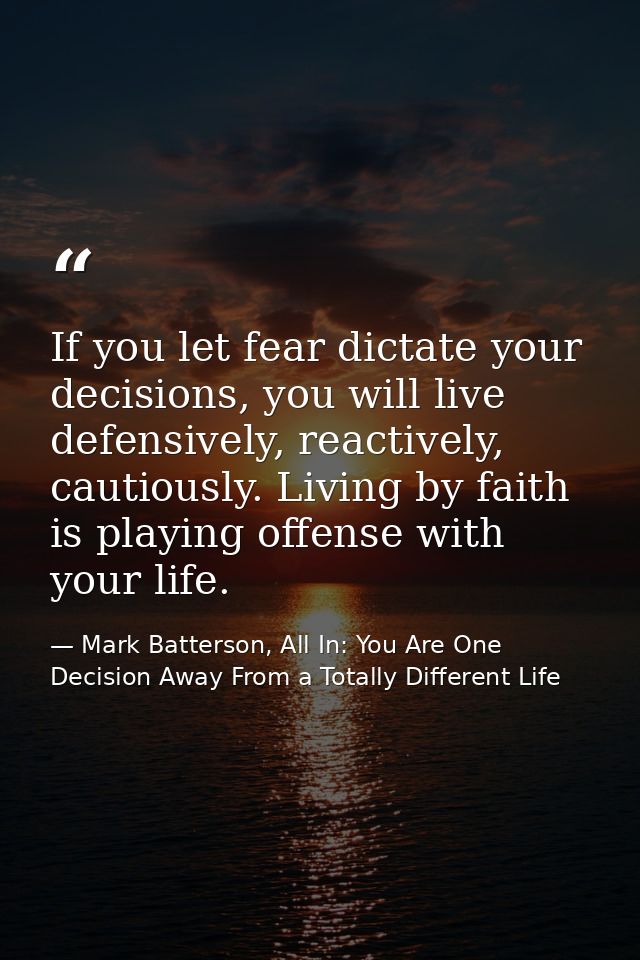 If you let fear dictate your decisions, you will live defensively, reactively, cautiously. Living by faith is playing of — Mark Batterson, All In: You Are One Decision Away From a Totally Different Life