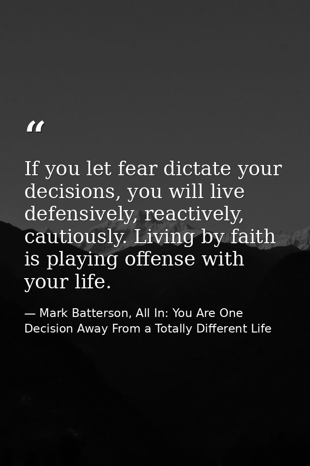 If you let fear dictate your decisions, you will live defensively, reactively, cautiously. Living by faith is playing of — Mark Batterson, All In: You Are One Decision Away From a Totally Different Life