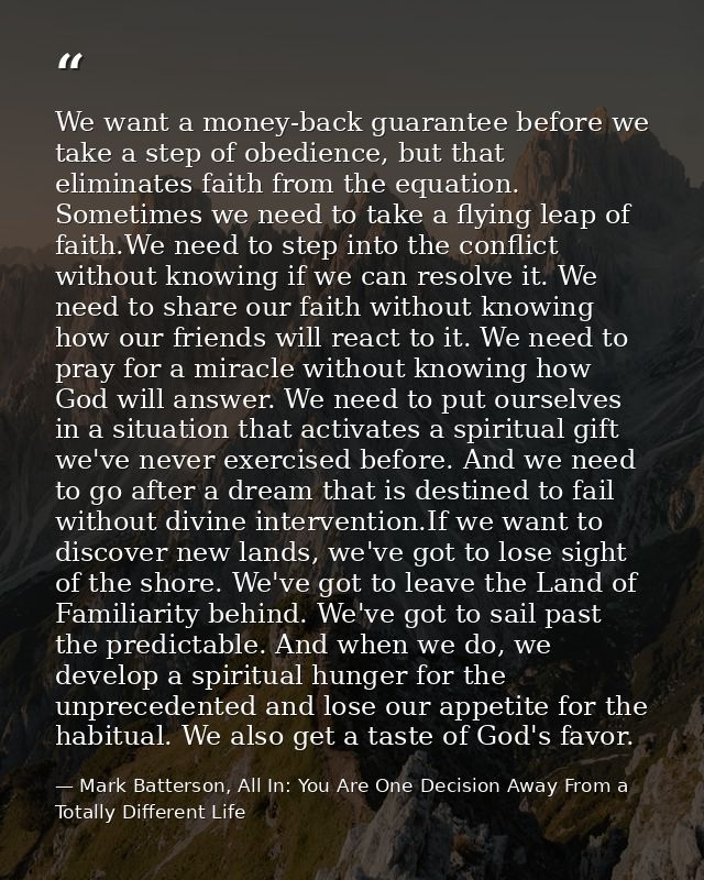 We want a money-back guarantee before we take a step of obedience, but that eliminates faith from the equation. Sometime — Mark Batterson, All In: You Are One Decision Away From a Totally Different Life