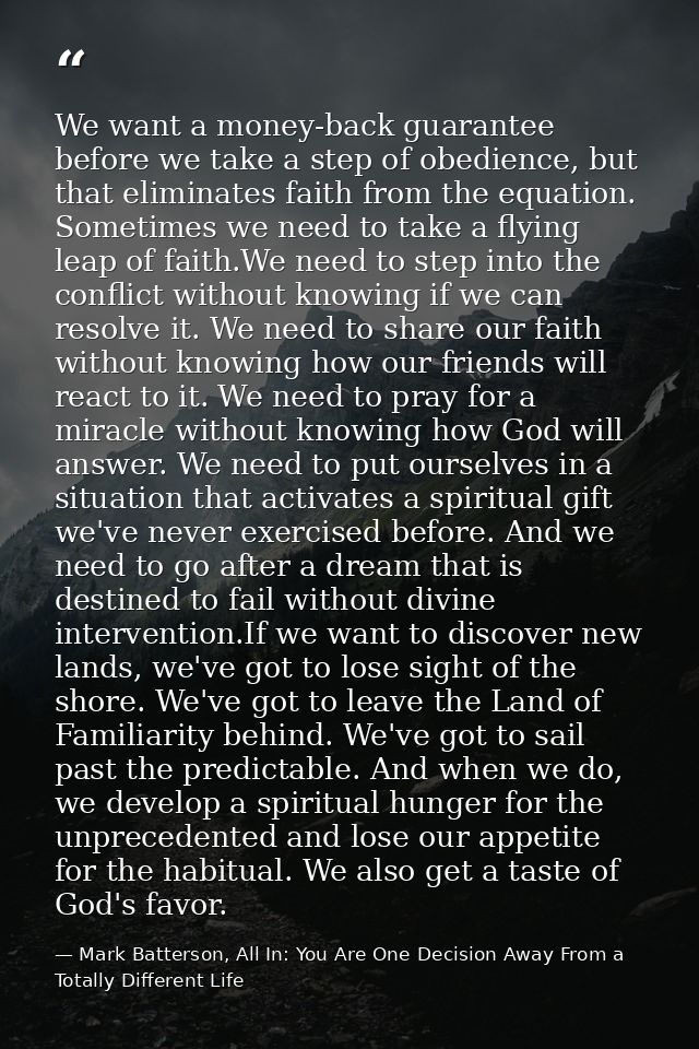 We want a money-back guarantee before we take a step of obedience, but that eliminates faith from the equation. Sometime — Mark Batterson, All In: You Are One Decision Away From a Totally Different Life