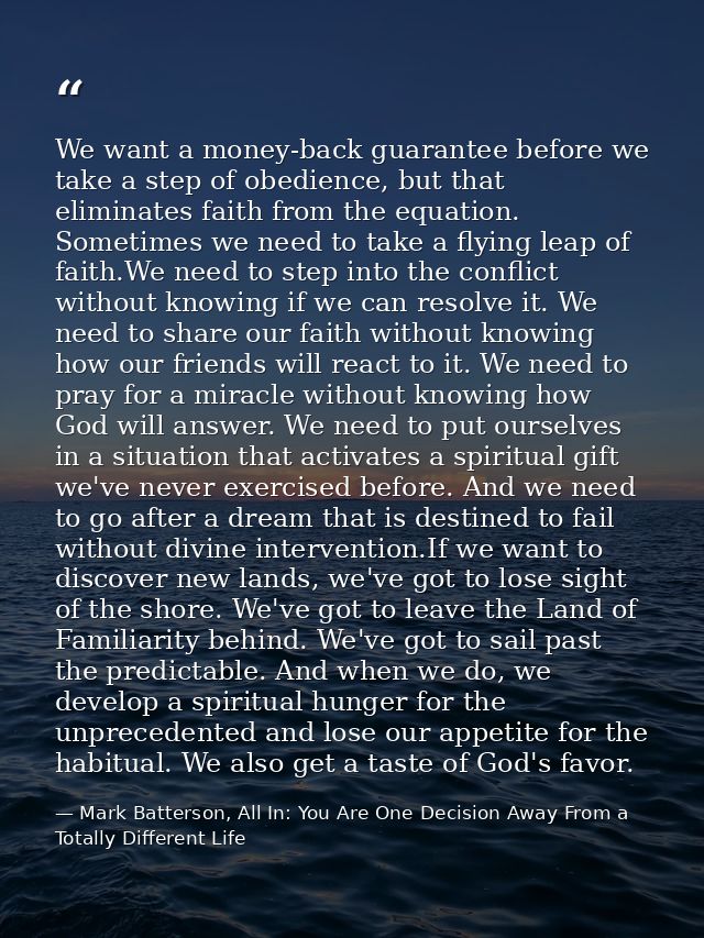 We want a money-back guarantee before we take a step of obedience, but that eliminates faith from the equation. Sometime — Mark Batterson, All In: You Are One Decision Away From a Totally Different Life